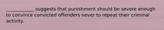 ____________ suggests that punishment should be severe enough to convince convicted offenders never to repeat their criminal activity.