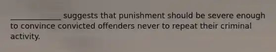 _____________ suggests that punishment should be severe enough to convince convicted offenders never to repeat their criminal activity.