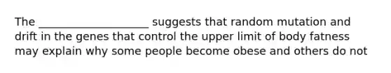 The ____________________ suggests that random mutation and drift in the genes that control the upper limit of body fatness may explain why some people become obese and others do not