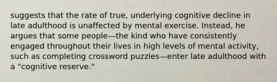 suggests that the rate of true, underlying cognitive decline in late adulthood is unaffected by mental exercise. Instead, he argues that some people—the kind who have consistently engaged throughout their lives in high levels of mental activity, such as completing crossword puzzles—enter late adulthood with a "cognitive reserve."