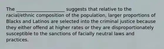 The _____________________ suggests that relative to the racial/ethnic composition of the population, larger proportions of Blacks and Latinos are selected into the criminal justice because they either offend at higher rates or they are disproportionately susceptible to the sanctions of facially neutral laws and practices.