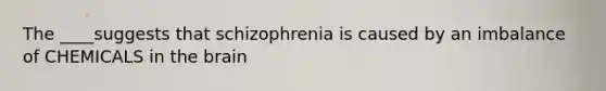 The ____suggests that schizophrenia is caused by an imbalance of CHEMICALS in the brain