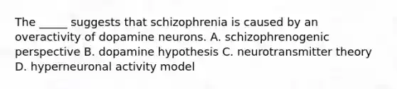 The _____ suggests that schizophrenia is caused by an overactivity of dopamine neurons. A. schizophrenogenic perspective B. dopamine hypothesis C. neurotransmitter theory D. hyperneuronal activity model