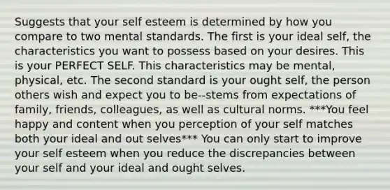 Suggests that your self esteem is determined by how you compare to two mental standards. The first is your ideal self, the characteristics you want to possess based on your desires. This is your PERFECT SELF. This characteristics may be mental, physical, etc. The second standard is your ought self, the person others wish and expect you to be--stems from expectations of family, friends, colleagues, as well as <a href='https://www.questionai.com/knowledge/kVsGtSh49d-cultural-norms' class='anchor-knowledge'>cultural norms</a>. ***You feel happy and content when you perception of your self matches both your ideal and out selves*** You can only start to improve your self esteem when you reduce the discrepancies between your self and your ideal and ought selves.