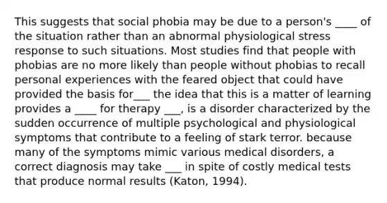 This suggests that social phobia may be due to a person's ____ of the situation rather than an abnormal physiological stress response to such situations. Most studies find that people with phobias are no more likely than people without phobias to recall personal experiences with the feared object that could have provided the basis for___ the idea that this is a matter of learning provides a ____ for therapy ___, is a disorder characterized by the sudden occurrence of multiple psychological and physiological symptoms that contribute to a feeling of stark terror. because many of the symptoms mimic various medical disorders, a correct diagnosis may take ___ in spite of costly medical tests that produce normal results (Katon, 1994).