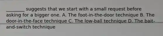 ________ suggests that we start with a small request before asking for a bigger one. A. The foot-in-the-door technique B. The door-in-the-face technique C. The low-ball technique D. The bait-and-switch technique