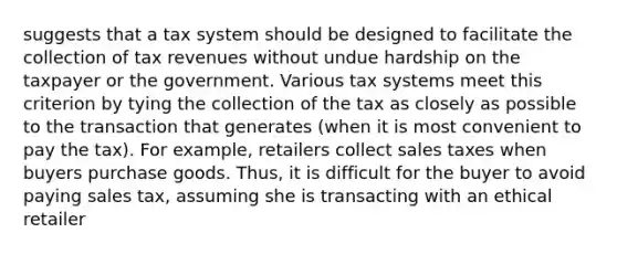 suggests that a tax system should be designed to facilitate the collection of tax revenues without undue hardship on the taxpayer or the government. Various tax systems meet this criterion by tying the collection of the tax as closely as possible to the transaction that generates (when it is most convenient to pay the tax). For example, retailers collect sales taxes when buyers purchase goods. Thus, it is difficult for the buyer to avoid paying sales tax, assuming she is transacting with an ethical retailer