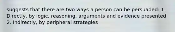 suggests that there are two ways a person can be persuaded: 1. Directly, by logic, reasoning, arguments and evidence presented 2. Indirectly, by peripheral strategies