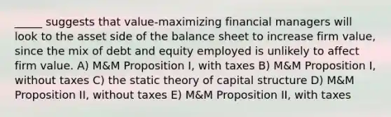 _____ suggests that value-maximizing financial managers will look to the asset side of the balance sheet to increase firm value, since the mix of debt and equity employed is unlikely to affect firm value. A) M&M Proposition I, with taxes B) M&M Proposition I, without taxes C) the static theory of capital structure D) M&M Proposition II, without taxes E) M&M Proposition II, with taxes