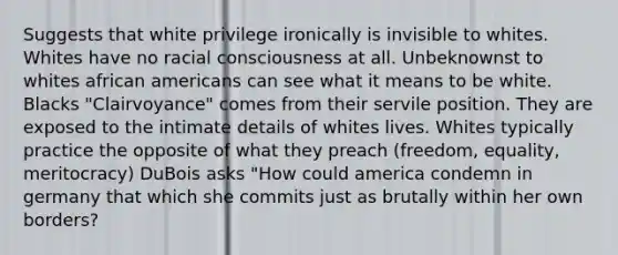 Suggests that white privilege ironically is invisible to whites. Whites have no racial consciousness at all. Unbeknownst to whites african americans can see what it means to be white. Blacks "Clairvoyance" comes from their servile position. They are exposed to the intimate details of whites lives. Whites typically practice the opposite of what they preach (freedom, equality, meritocracy) DuBois asks "How could america condemn in germany that which she commits just as brutally within her own borders?