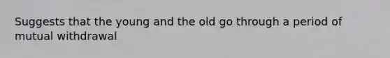 Suggests that the young and the old go through a period of mutual withdrawal