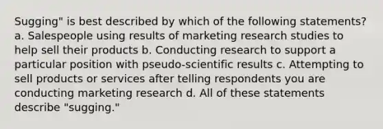 Sugging" is best described by which of the following statements? a. Salespeople using results of marketing research studies to help sell their products b. Conducting research to support a particular position with pseudo-scientific results c. Attempting to sell products or services after telling respondents you are conducting marketing research d. All of these statements describe "sugging."