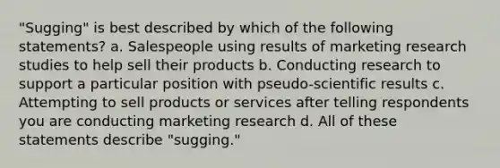 "Sugging" is best described by which of the following statements? a. Salespeople using results of marketing research studies to help sell their products b. Conducting research to support a particular position with pseudo-scientific results c. Attempting to sell products or services after telling respondents you are conducting marketing research d. All of these statements describe "sugging."