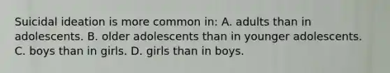 Suicidal ideation is more common in: A. adults than in adolescents. B. older adolescents than in younger adolescents. C. boys than in girls. D. girls than in boys.