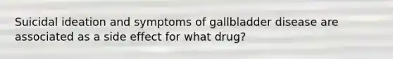 Suicidal ideation and symptoms of gallbladder disease are associated as a side effect for what drug?