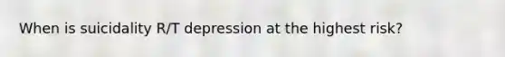 When is suicidality R/T depression at the highest risk?