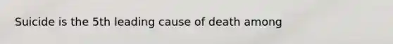 Suicide is the 5th leading cause of death among