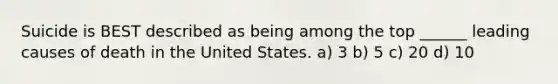 Suicide is BEST described as being among the top ______ leading causes of death in the United States. a) 3 b) 5 c) 20 d) 10