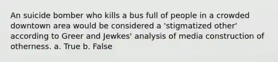 An suicide bomber who kills a bus full of people in a crowded downtown area would be considered a 'stigmatized other' according to Greer and Jewkes' analysis of media construction of otherness. a. True b. False