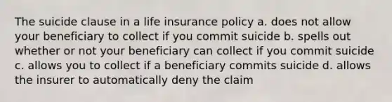 The suicide clause in a life insurance policy a. does not allow your beneficiary to collect if you commit suicide b. spells out whether or not your beneficiary can collect if you commit suicide c. allows you to collect if a beneficiary commits suicide d. allows the insurer to automatically deny the claim