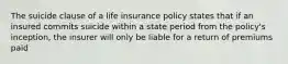 The suicide clause of a life insurance policy states that if an insured commits suicide within a state period from the policy's inception, the insurer will only be liable for a return of premiums paid