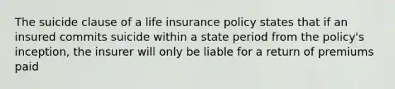 The suicide clause of a life insurance policy states that if an insured commits suicide within a state period from the policy's inception, the insurer will only be liable for a return of premiums paid