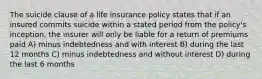 The suicide clause of a life insurance policy states that if an insured commits suicide within a stated period from the policy's inception, the insurer will only be liable for a return of premiums paid A) minus indebtedness and with interest B) during the last 12 months C) minus indebtedness and without interest D) during the last 6 months