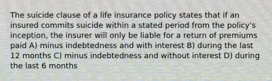 The suicide clause of a life insurance policy states that if an insured commits suicide within a stated period from the policy's inception, the insurer will only be liable for a return of premiums paid A) minus indebtedness and with interest B) during the last 12 months C) minus indebtedness and without interest D) during the last 6 months