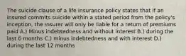 The suicide clause of a life insurance policy states that if an insured commits suicide within a stated period from the policy's inception, the insurer will only be liable for a return of premiums paid A.) Minus indebtedness and without interest B.) during the last 6 months C.) minus indebtedness and with interest D.) during the last 12 months