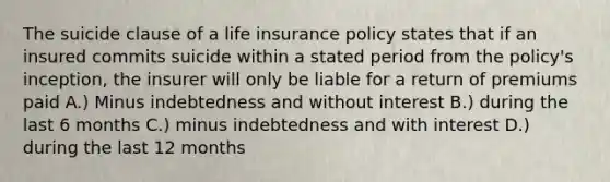 The suicide clause of a life insurance policy states that if an insured commits suicide within a stated period from the policy's inception, the insurer will only be liable for a return of premiums paid A.) Minus indebtedness and without interest B.) during the last 6 months C.) minus indebtedness and with interest D.) during the last 12 months