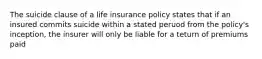 The suicide clause of a life insurance policy states that if an insured commits suicide within a stated peruod from the policy's inception, the insurer will only be liable for a teturn of premiums paid