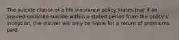 The suicide clause of a life insurance policy states that if an insured commits suicide within a stated period from the policy's inception, the insurer will only be liable for a return of premiums paid