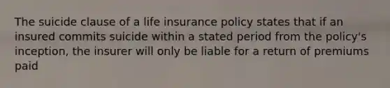 The suicide clause of a life insurance policy states that if an insured commits suicide within a stated period from the policy's inception, the insurer will only be liable for a return of premiums paid