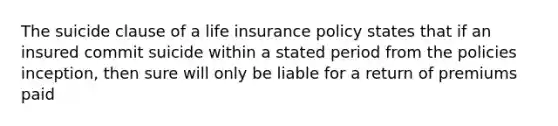 The suicide clause of a life insurance policy states that if an insured commit suicide within a stated period from the policies inception, then sure will only be liable for a return of premiums paid