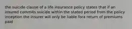 the suicide clause of a life insurance policy states that if an insured commits suicide within the stated period from the policy inception the insurer will only be liable fora return of premiums paid