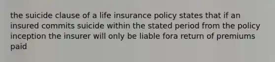 the suicide clause of a life insurance policy states that if an insured commits suicide within the stated period from the policy inception the insurer will only be liable fora return of premiums paid