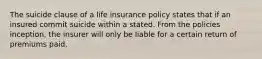 The suicide clause of a life insurance policy states that if an insured commit suicide within a stated. From the policies inception, the insurer will only be liable for a certain return of premiums paid.