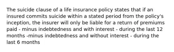 The suicide clause of a life insurance policy states that if an insured commits suicide within a stated period from the policy's inception, the insurer will only be liable for a return of premiums paid - minus indebtedness and with interest - during the last 12 months -minus indebtedness and without interest - during the last 6 months