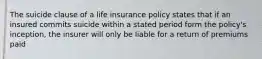 The suicide clause of a life insurance policy states that if an insured commits suicide within a stated period form the policy's inception, the insurer will only be liable for a return of premiums paid