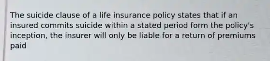 The suicide clause of a life insurance policy states that if an insured commits suicide within a stated period form the policy's inception, the insurer will only be liable for a return of premiums paid