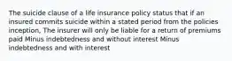 The suicide clause of a life insurance policy status that if an insured commits suicide within a stated period from the policies inception, The insurer will only be liable for a return of premiums paid Minus indebtedness and without interest Minus indebtedness and with interest