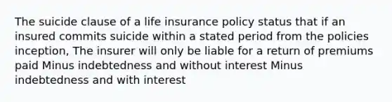 The suicide clause of a life insurance policy status that if an insured commits suicide within a stated period from the policies inception, The insurer will only be liable for a return of premiums paid Minus indebtedness and without interest Minus indebtedness and with interest