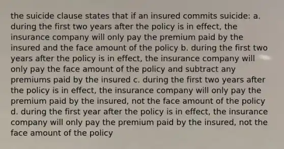 the suicide clause states that if an insured commits suicide: a. during the first two years after the policy is in effect, the insurance company will only pay the premium paid by the insured and the face amount of the policy b. during the first two years after the policy is in effect, the insurance company will only pay the face amount of the policy and subtract any premiums paid by the insured c. during the first two years after the policy is in effect, the insurance company will only pay the premium paid by the insured, not the face amount of the policy d. during the first year after the policy is in effect, the insurance company will only pay the premium paid by the insured, not the face amount of the policy