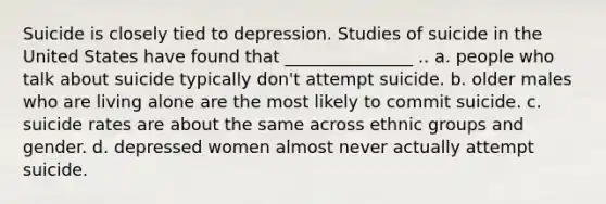 Suicide is closely tied to depression. Studies of suicide in the United States have found that _______________ .. a. people who talk about suicide typically don't attempt suicide. b. older males who are living alone are the most likely to commit suicide. c. suicide rates are about the same across ethnic groups and gender. d. depressed women almost never actually attempt suicide.