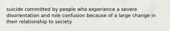 suicide committed by people who experience a severe disorientation and role confusion because of a large change in their relationship to society