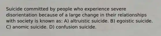 Suicide committed by people who experience severe disorientation because of a large change in their relationships with society is known as: A) altruistic suicide. B) egoistic suicide. C) anomic suicide. D) confusion suicide.