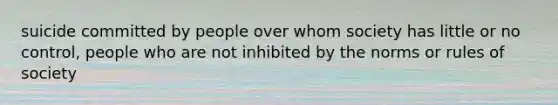 suicide committed by people over whom society has little or no control, people who are not inhibited by the norms or rules of society