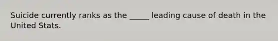 Suicide currently ranks as the _____ leading cause of death in the United Stats.