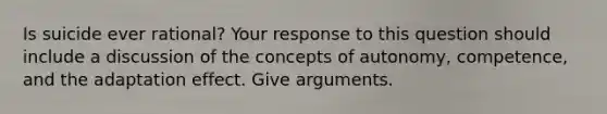 Is suicide ever rational? Your response to this question should include a discussion of the concepts of autonomy, competence, and the adaptation effect. Give arguments.