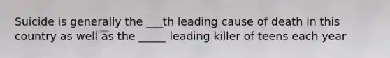 Suicide is generally the ___th leading cause of death in this country as well as the _____ leading killer of teens each year